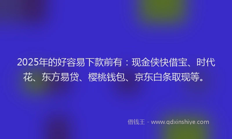 2025年的好容易下款前有：现金侠快借宝、时代花、东方易贷、樱桃钱包、京东白条取现等。