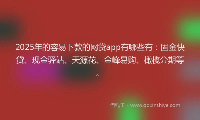 2025年的容易下款的网贷app有哪些有：固金快贷、现金驿站、天源花、金峰易购、橄榄分期等。