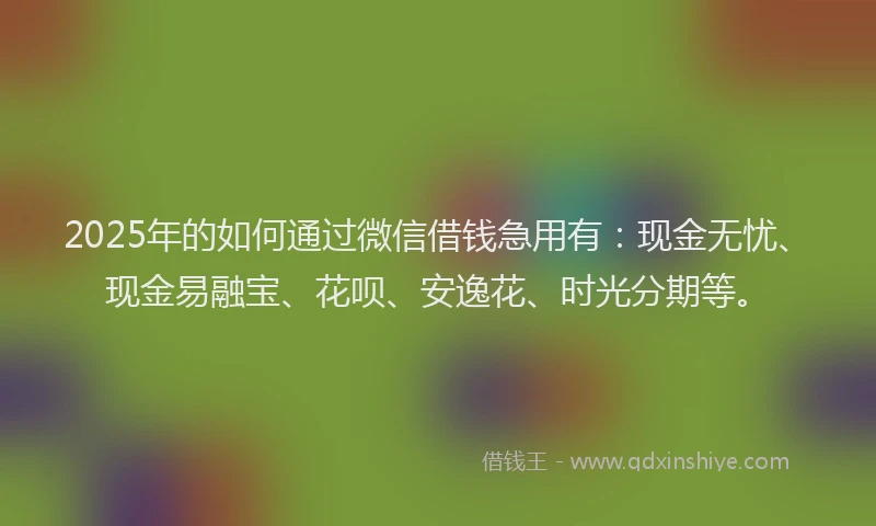 2025年的如何通过微信借钱急用有：现金无忧、现金易融宝、花呗、安逸花、时光分期等。