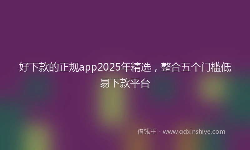 好下款的正规app2025年精选，整合五个门槛低易下款平台