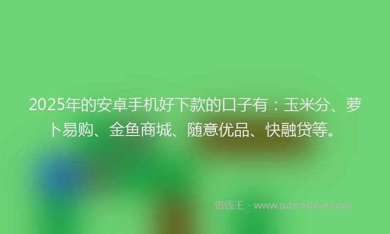 2025年的安卓手机好下款的口子有：玉米分、萝卜易购、金鱼商城、随意优品、快融贷等。