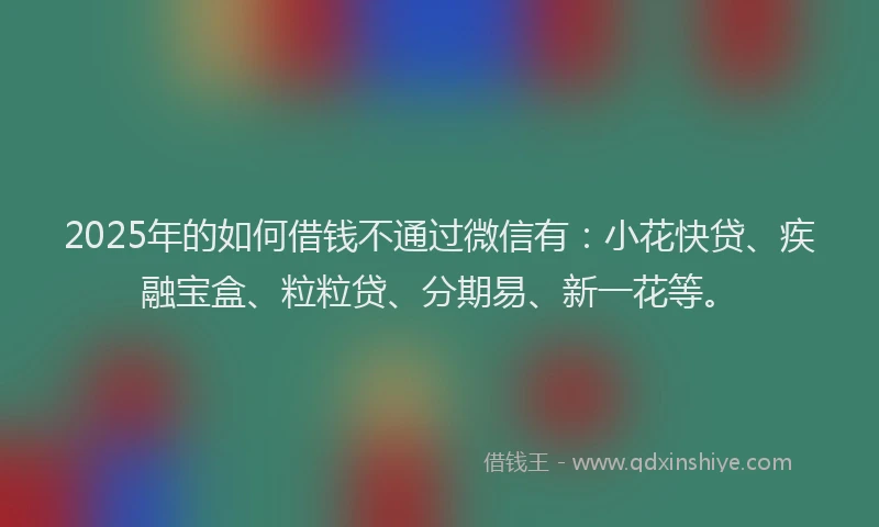 2025年的如何借钱不通过微信有：小花快贷、疾融宝盒、粒粒贷、分期易、新一花等。