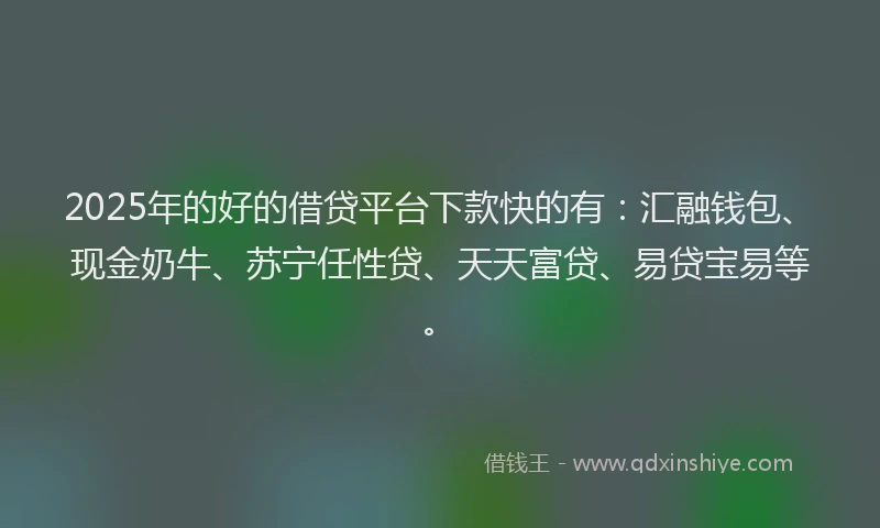2025年的好的借贷平台下款快的有：汇融钱包、现金奶牛、苏宁任性贷、天天富贷、易贷宝易等。