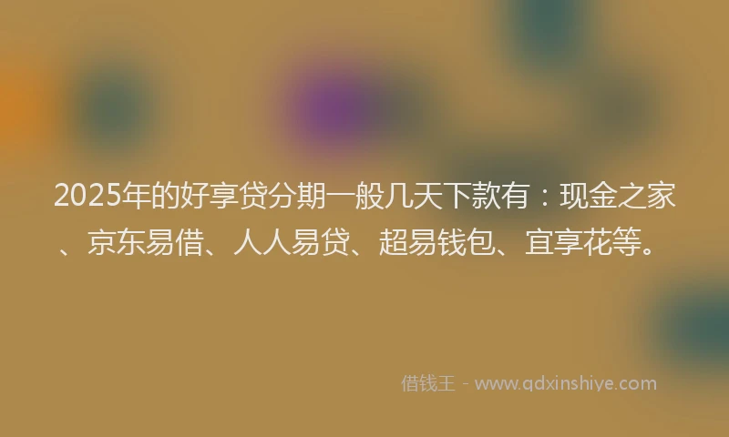 2025年的好享贷分期一般几天下款有：现金之家、京东易借、人人易贷、超易钱包、宜享花等。