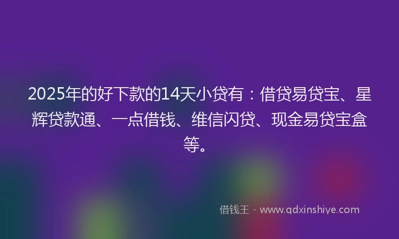 2025年的好下款的14天小贷有：借贷易贷宝、星辉贷款通、一点借钱、维信闪贷、现金易贷宝盒等。
