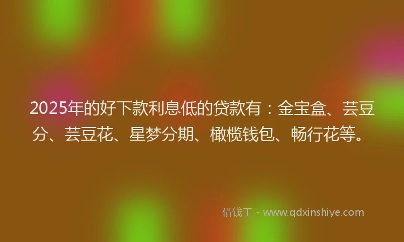 2025年的好下款利息低的贷款有：金宝盒、芸豆分、芸豆花、星梦分期、橄榄钱包、畅行花等。