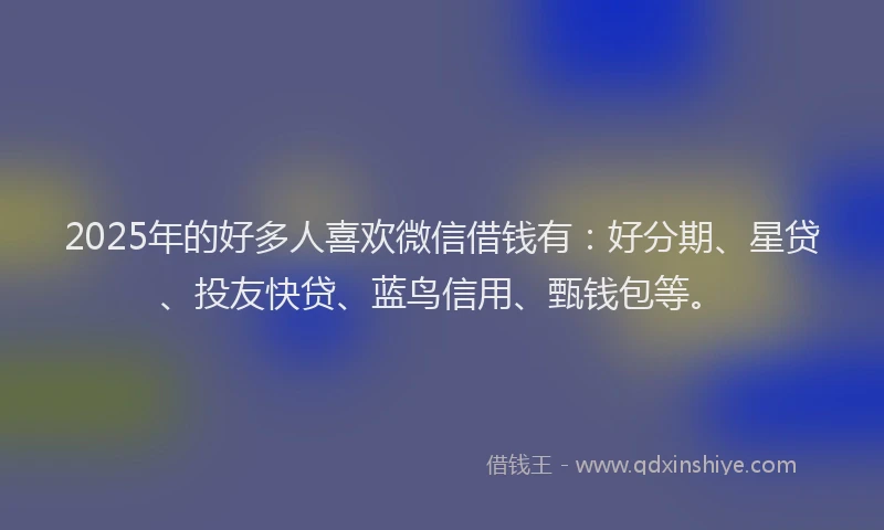 2025年的好多人喜欢微信借钱有：好分期、星贷、投友快贷、蓝鸟信用、甄钱包等。