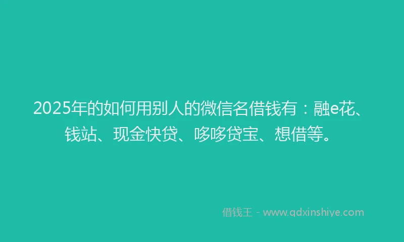 2025年的如何用别人的微信名借钱有：融e花、钱站、现金快贷、哆哆贷宝、想借等。