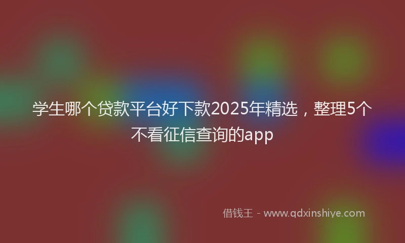 学生哪个贷款平台好下款2025年精选，整理5个不看征信查询的app