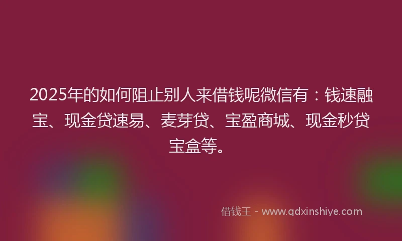 2025年的如何阻止别人来借钱呢微信有：钱速融宝、现金贷速易、麦芽贷、宝盈商城、现金秒贷宝盒等。