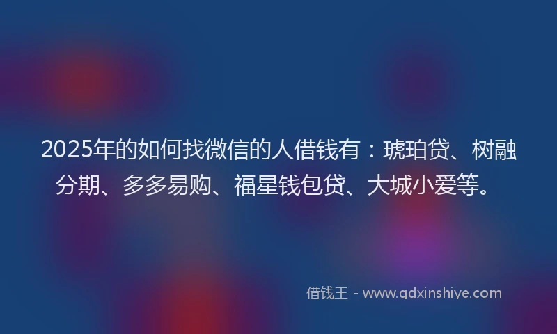 2025年的如何找微信的人借钱有：琥珀贷、树融分期、多多易购、福星钱包贷、大城小爱等。