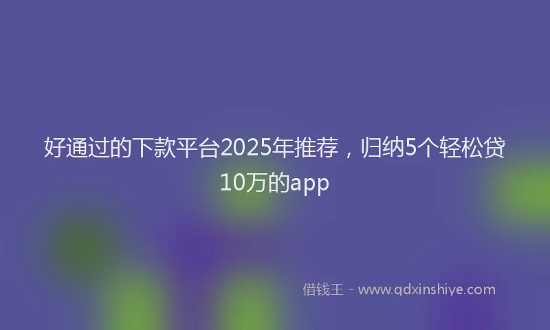 好通过的下款平台2025年推荐，归纳5个轻松贷10万的app