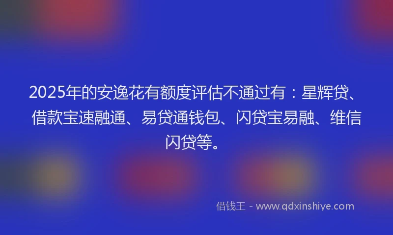 2025年的安逸花有额度评估不通过有：星辉贷、借款宝速融通、易贷通钱包、闪贷宝易融、维信闪贷等。