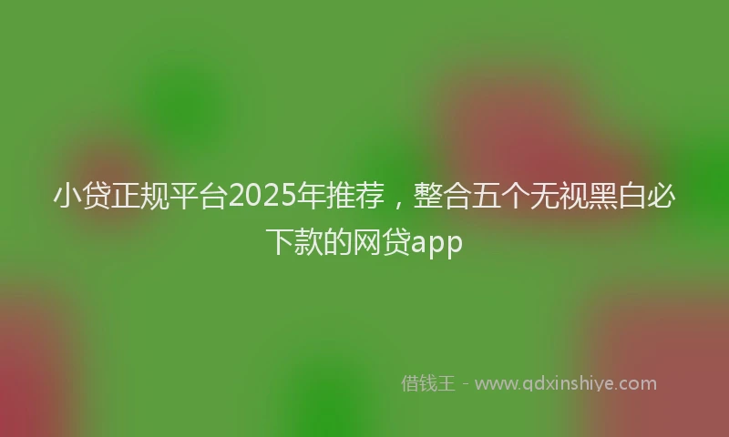 小贷正规平台2025年推荐，整合五个无视黑白必下款的网贷app
