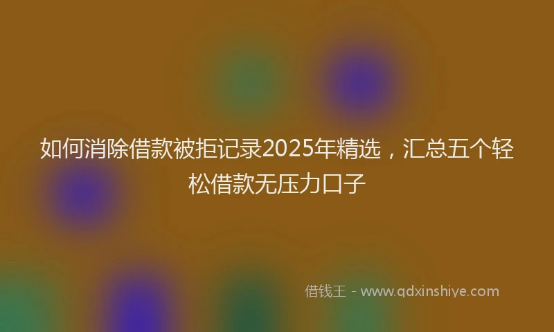 如何消除借款被拒记录2025年精选，汇总五个轻松借款无压力口子