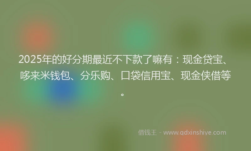 2025年的好分期最近不下款了嘛有：现金贷宝、哆来米钱包、分乐购、口袋信用宝、现金侠借等。