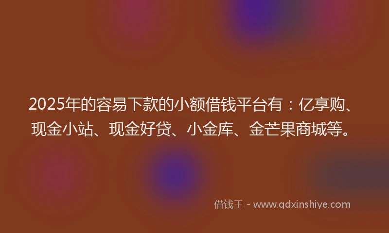 2025年的容易下款的小额借钱平台有：亿享购、现金小站、现金好贷、小金库、金芒果商城等。