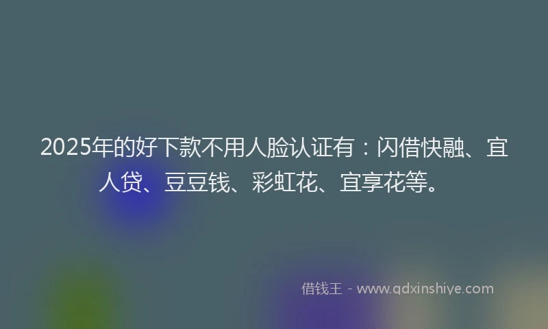 2025年的好下款不用人脸认证有：闪借快融、宜人贷、豆豆钱、彩虹花、宜享花等。