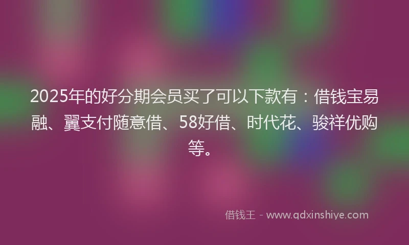 2025年的好分期会员买了可以下款有：借钱宝易融、翼支付随意借、58好借、时代花、骏祥优购等。