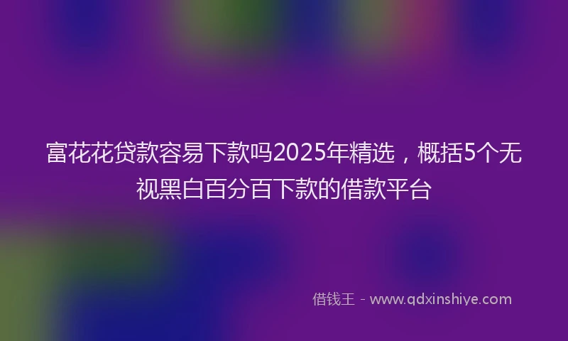 富花花贷款容易下款吗2025年精选，概括5个无视黑白百分百下款的借款平台