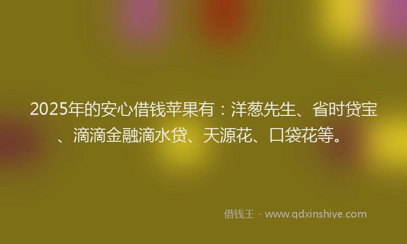 2025年的安心借钱苹果有：洋葱先生、省时贷宝、滴滴金融滴水贷、天源花、口袋花等。