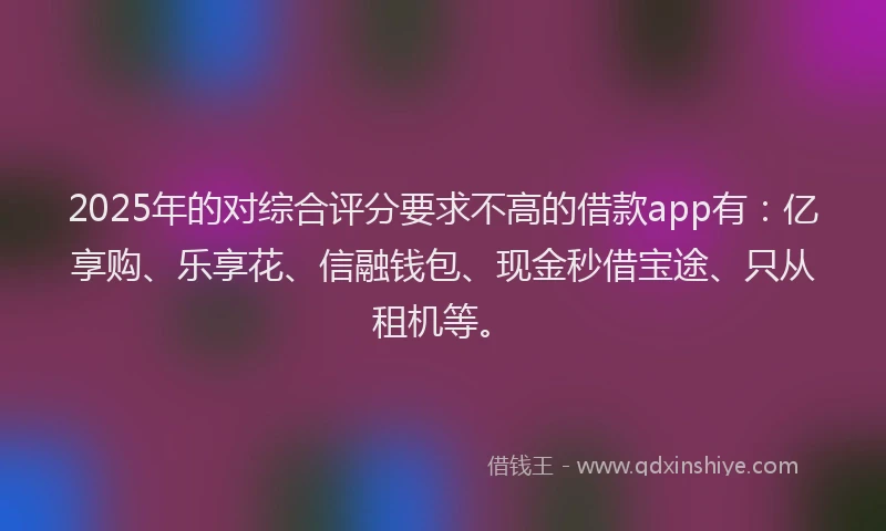 2025年的对综合评分要求不高的借款app有：亿享购、乐享花、信融钱包、现金秒借宝途、只从租机等。