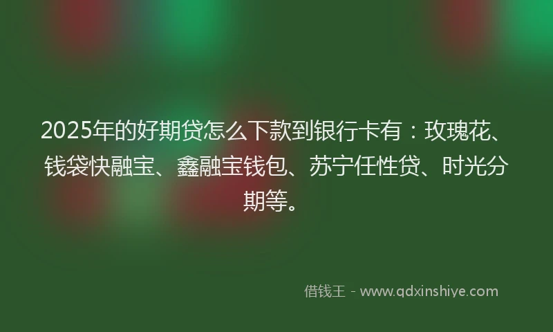 2025年的好期贷怎么下款到银行卡有：玫瑰花、钱袋快融宝、鑫融宝钱包、苏宁任性贷、时光分期等。