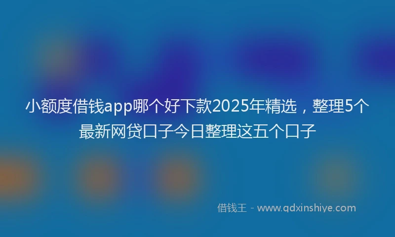 小额度借钱app哪个好下款2025年精选，整理5个最新网贷口子今日整理这五个口子