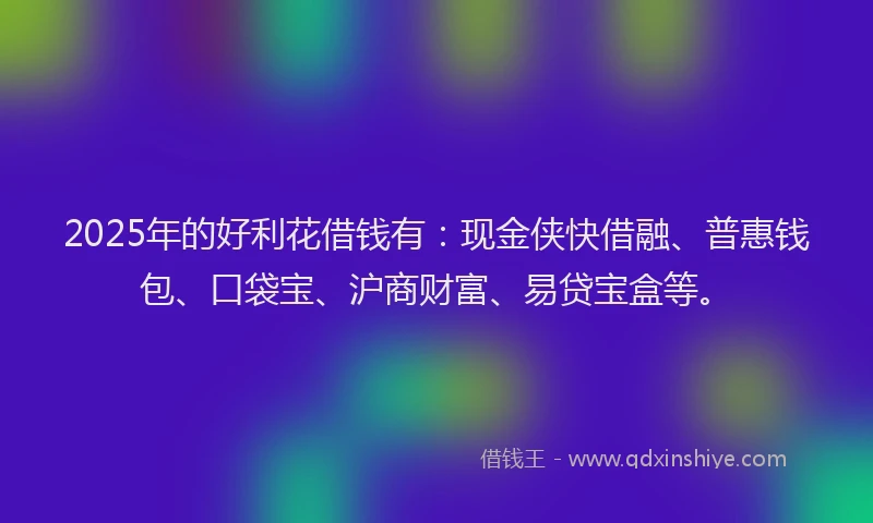 2025年的好利花借钱有：现金侠快借融、普惠钱包、口袋宝、沪商财富、易贷宝盒等。