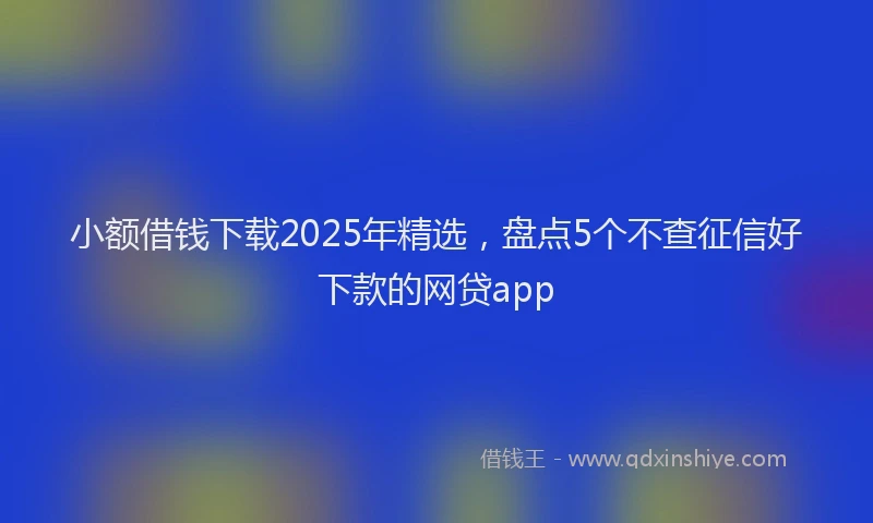 小额借钱下载2025年精选，盘点5个不查征信好下款的网贷app
