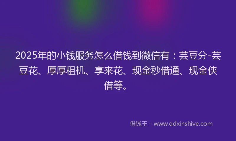 2025年的小钱服务怎么借钱到微信有：芸豆分-芸豆花、厚厚租机、享来花、现金秒借通、现金侠借等。