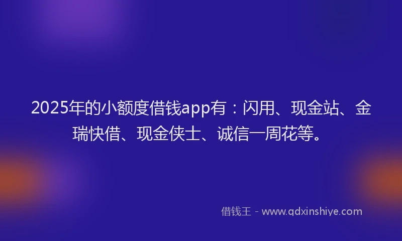 2025年的小额度借钱app有：闪用、现金站、金瑞快借、现金侠士、诚信一周花等。