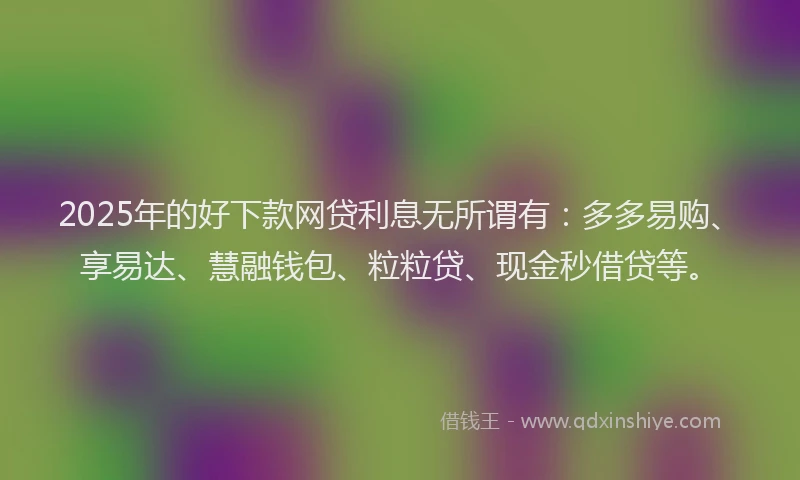 2025年的好下款网贷利息无所谓有：多多易购、享易达、慧融钱包、粒粒贷、现金秒借贷等。