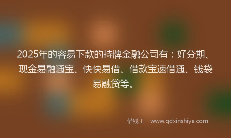 2025年的容易下款的持牌金融公司有:好分期、现金易融通宝、快快易借、借款宝速借通、钱袋易融贷等。