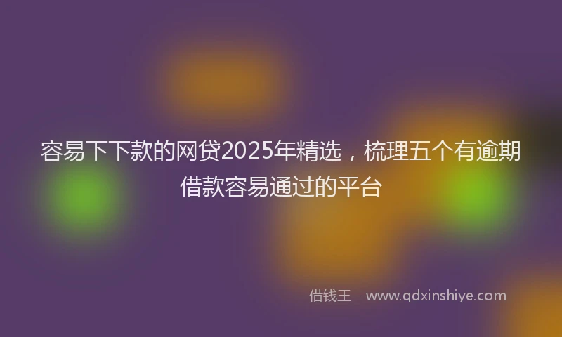 容易下下款的网贷2025年精选，梳理五个有逾期借款容易通过的平台