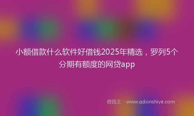 小额借款什么软件好借钱2025年精选，罗列5个分期有额度的网贷app