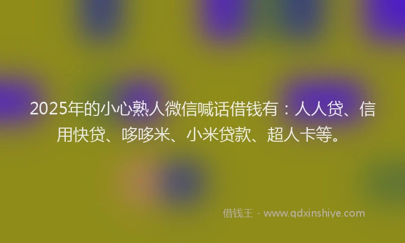 2025年的小心熟人微信喊话借钱有：人人贷、信用快贷、哆哆米、小米贷款、超人卡等。