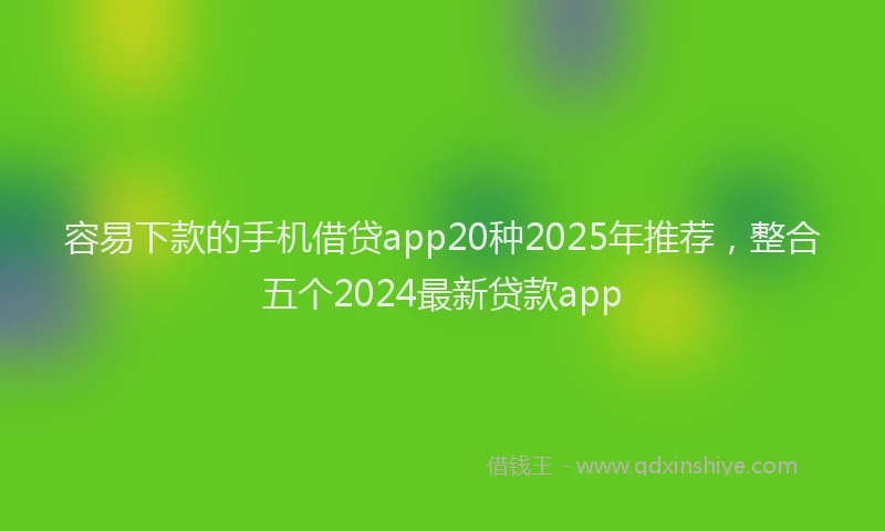 容易下款的手机借贷app20种2025年推荐，整合五个2024最新贷款app