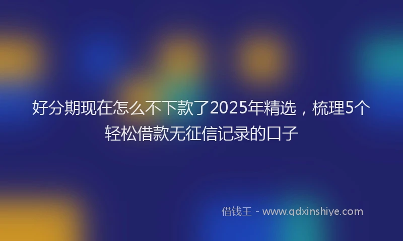 好分期现在怎么不下款了2025年精选，梳理5个轻松借款无征信记录的口子