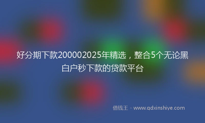 好分期下款200002025年精选，整合5个无论黑白户秒下款的贷款平台