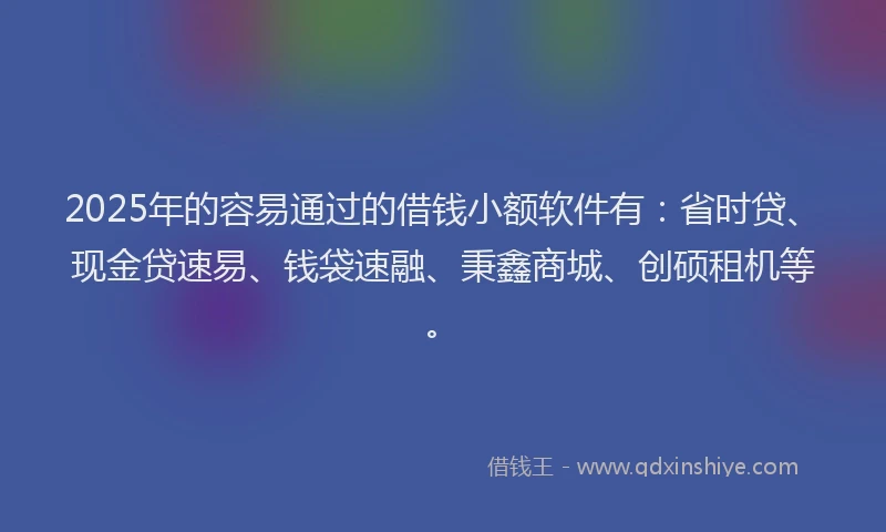 2025年的容易通过的借钱小额软件有：省时贷、现金贷速易、钱袋速融、秉鑫商城、创硕租机等。