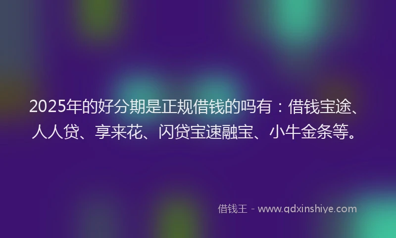 2025年的好分期是正规借钱的吗有：借钱宝途、人人贷、享来花、闪贷宝速融宝、小牛金条等。