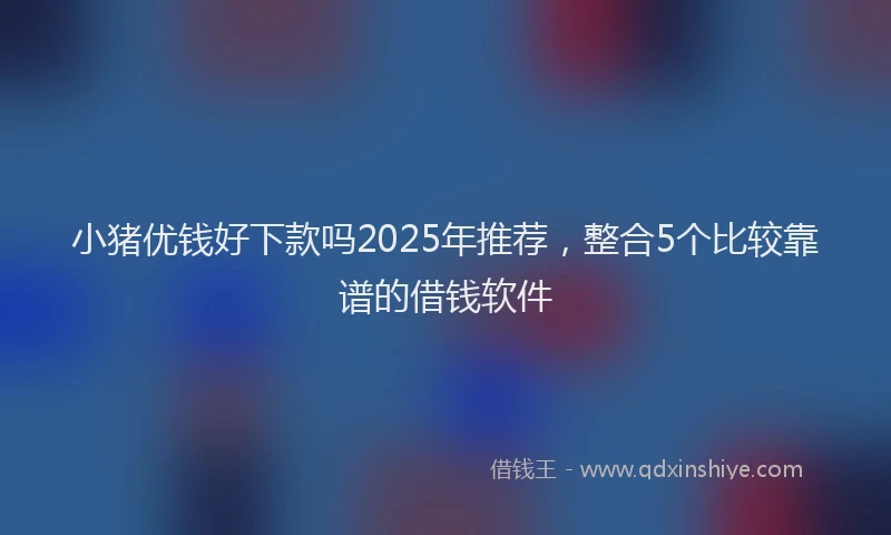 小猪优钱好下款吗2025年推荐，整合5个比较靠谱的借钱软件