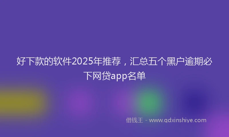 好下款的软件2025年推荐，汇总五个黑户逾期必下网贷app名单