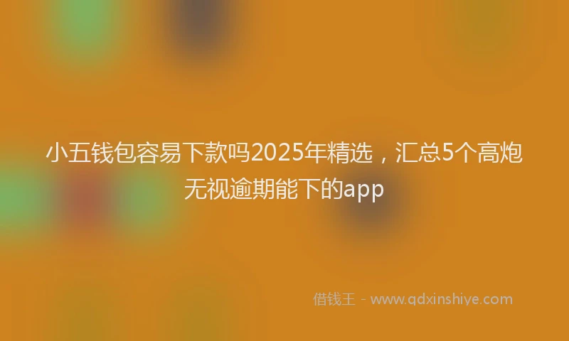 小五钱包容易下款吗2025年精选，汇总5个高炮无视逾期能下的app