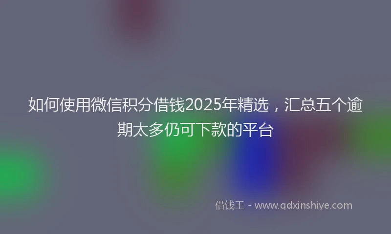如何使用微信积分借钱2025年精选，汇总五个逾期太多仍可下款的平台