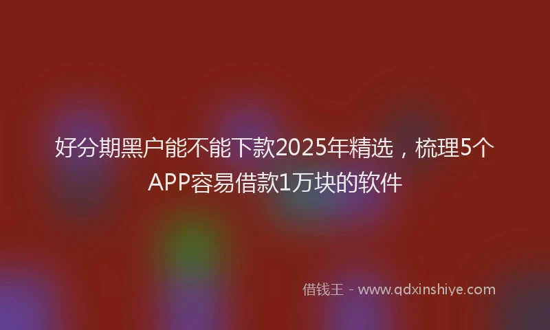 好分期黑户能不能下款2025年精选，梳理5个APP容易借款1万块的软件