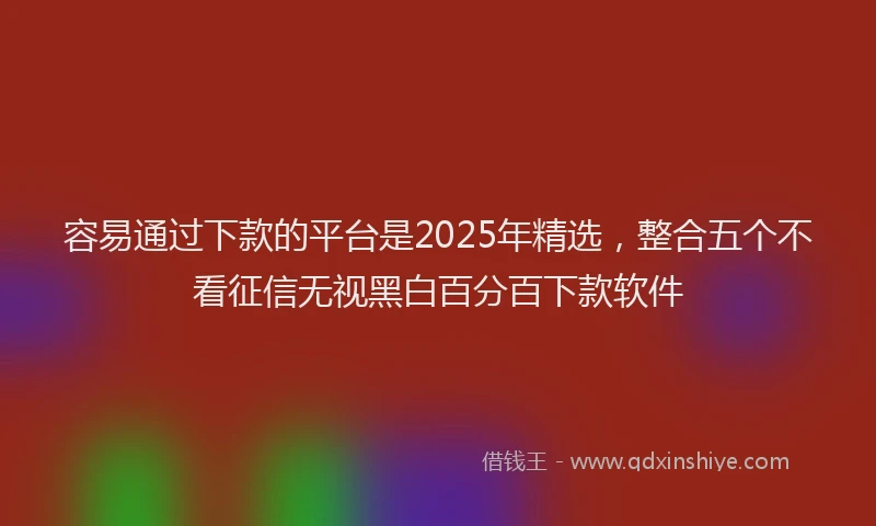 容易通过下款的平台是2025年精选，整合五个不看征信无视黑白百分百下款软件