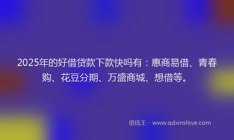 2025年的好借贷款下款快吗有：惠商易借、青春购、花豆分期、万盛商城、想借等。