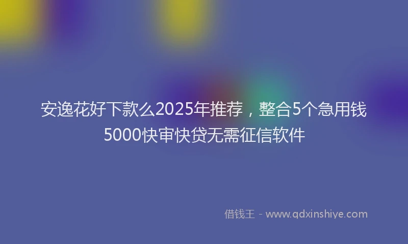 安逸花好下款么2025年推荐，整合5个急用钱5000快审快贷无需征信软件